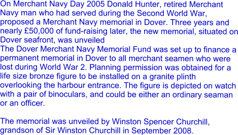 On Merchant Navy Day 2005 Donald Hunter, retired Merchant Navy man who had served during the Second World War, proposed a Merchant Navy memorial in Dover. Three years and nearly £50,000 of fund-raising later, the new memorial, situated on Dover seafront, was unveiled The Dover Merchant Navy Memorial Fund was set up to finance a permanent memorial in Dover to all merchant seamen who were lost during World War 2. Planning permission was obtained for a life size bronze figure to be installed on a granite plinth overlooking the harbour entrance. The figure is depicted on watch with a pair of binoculars, and could be either an ordinary seaman or an officer.  The memorial was unveiled by Winston Spencer Churchill, grandson of Sir Winston Churchill in September 2008.